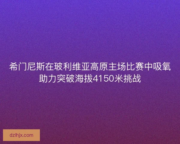 希门尼斯在玻利维亚高原主场比赛中吸氧助力突破海拔4150米挑战 希门尼斯在玻利维亚高原主场比赛中吸氧助力突破海拔4150米挑战