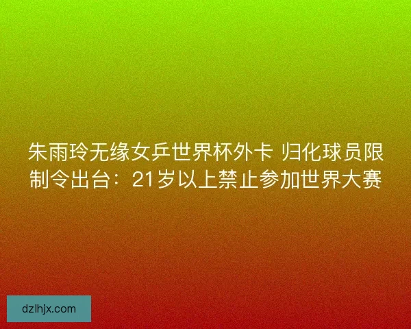 朱雨玲无缘女乒世界杯外卡 归化球员限制令出台：21岁以上禁止参加世界大赛