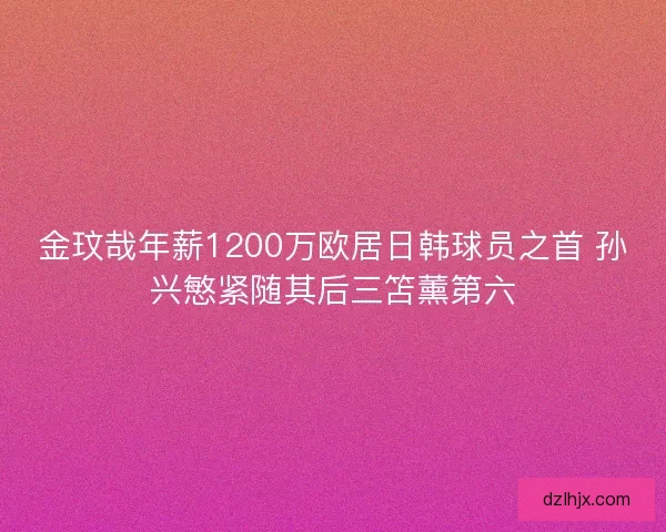 金玟哉年薪1200万欧居日韩球员之首 孙兴慜紧随其后三笘薰第六