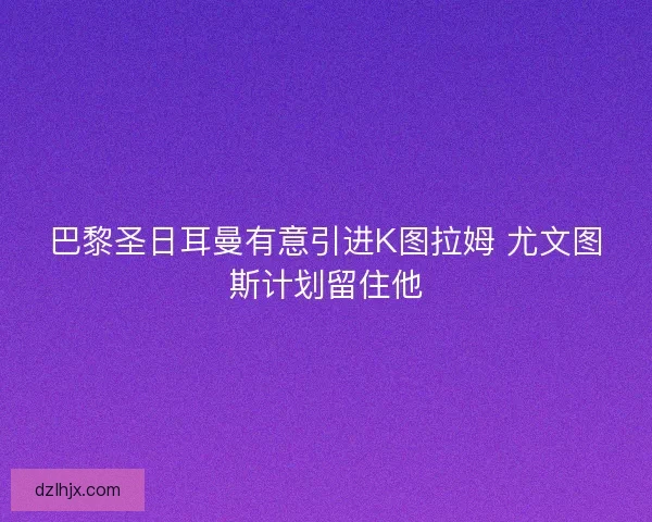 巴黎圣日耳曼有意引进K图拉姆 尤文图斯计划留住他