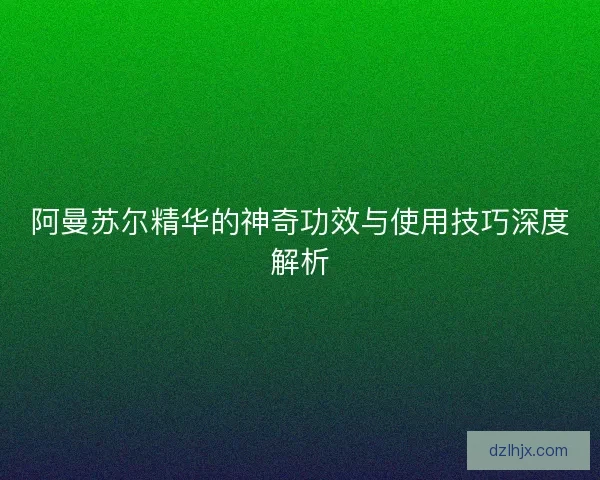 阿曼苏尔精华的神奇功效与使用技巧深度解析