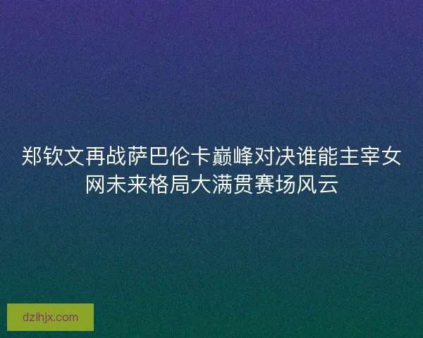 郑钦文再战萨巴伦卡巅峰对决谁能主宰女网未来格局大满贯赛场风云