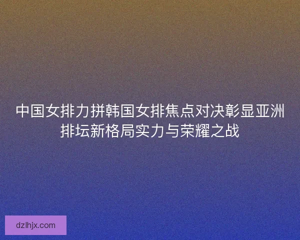 中国女排力拼韩国女排焦点对决彰显亚洲排坛新格局实力与荣耀之战