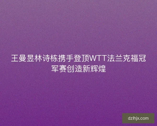 王曼昱林诗栋携手登顶WTT法兰克福冠军赛创造新辉煌