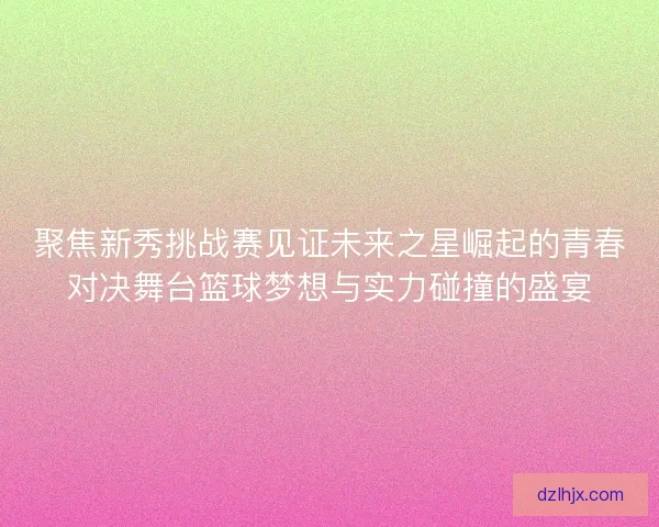 聚焦新秀挑战赛见证未来之星崛起的青春对决舞台篮球梦想与实力碰撞的盛宴