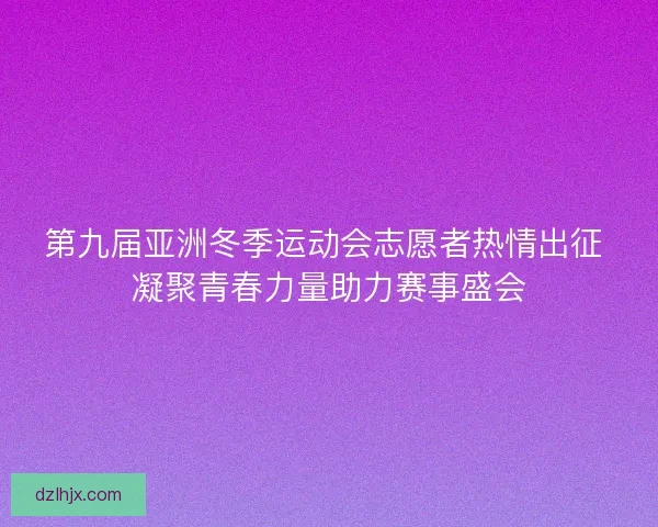 第九届亚洲冬季运动会志愿者热情出征 凝聚青春力量助力赛事盛会