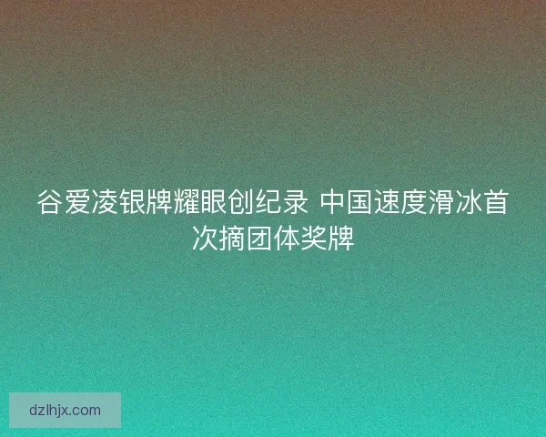 谷爱凌银牌耀眼创纪录 中国速度滑冰首次摘团体奖牌 谷爱凌银牌耀眼创纪录 中国速度滑冰首次摘团体奖牌
