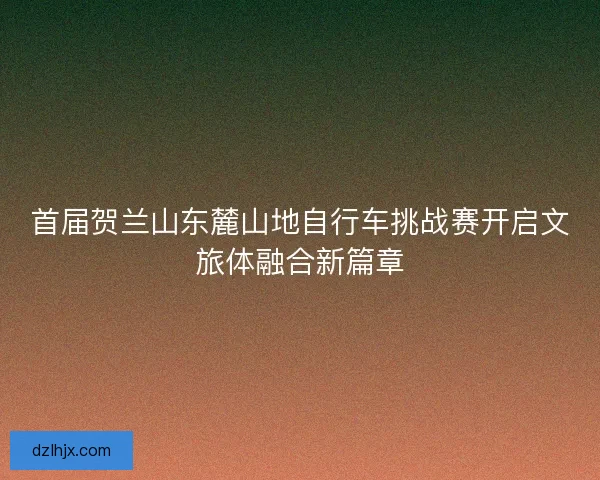 首届贺兰山东麓山地自行车挑战赛开启文旅体融合新篇章 首届贺兰山东麓山地自行车挑战赛开启文旅体融合新篇章