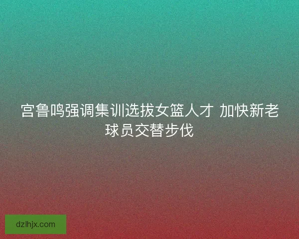 宫鲁鸣强调集训选拔女篮人才 加快新老球员交替步伐 宫鲁鸣强调集训选拔女篮人才 加快新老球员交替步伐