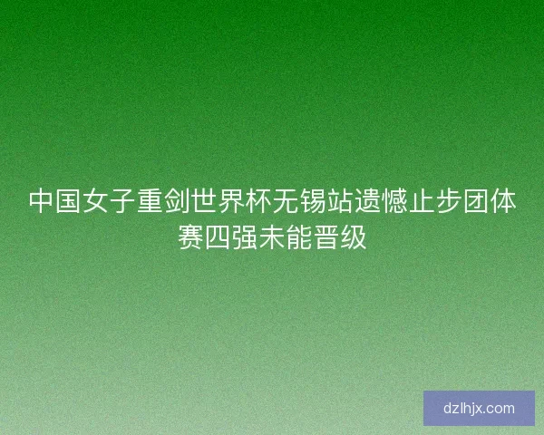 中国女子重剑世界杯无锡站遗憾止步团体赛四强未能晋级 中国女子重剑世界杯无锡站遗憾止步团体赛四强未能晋级