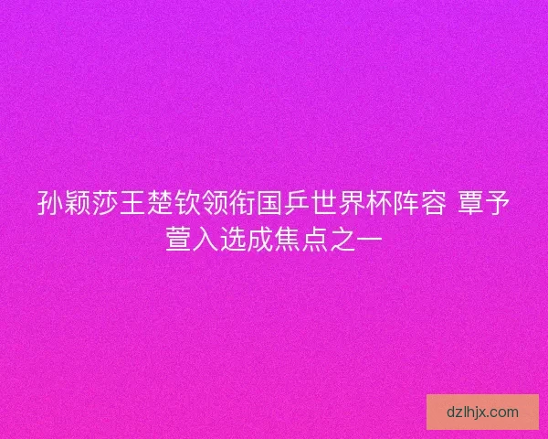 孙颖莎王楚钦领衔国乒世界杯阵容 覃予萱入选成焦点之一 孙颖莎王楚钦领衔国乒世界杯阵容 覃予萱入选成焦点之一