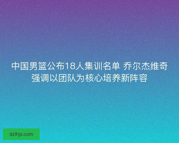 中国男篮公布18人集训名单 乔尔杰维奇强调以团队为核心培养新阵容