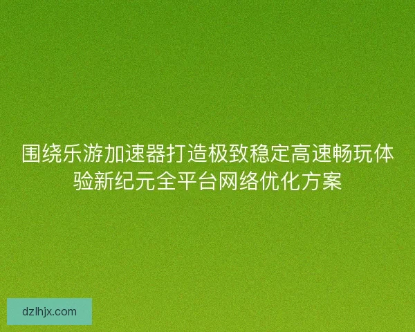 围绕乐游加速器打造极致稳定高速畅玩体验新纪元全平台网络优化方案