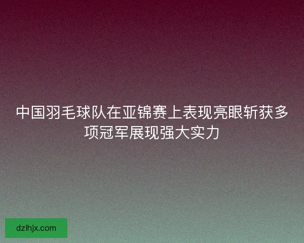 中国羽毛球队在亚锦赛上表现亮眼斩获多项冠军展现强大实力 中国羽毛球队在亚锦赛上表现亮眼斩获多项冠军展现强大实力