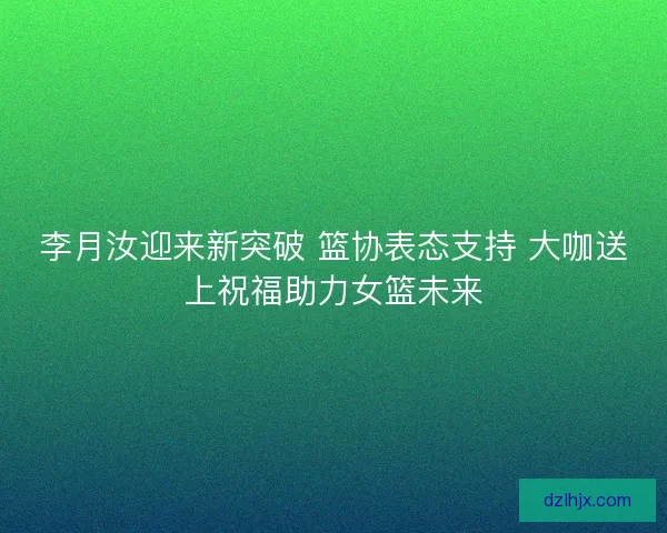 李月汝迎来新突破 篮协表态支持 大咖送上祝福助力女篮未来 李月汝迎来新突破 篮协表态支持 大咖送上祝福助力女篮未来