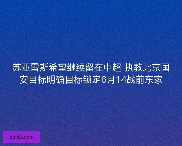 苏亚雷斯希望继续留在中超 执教北京国安目标明确目标锁定6月14战前东家