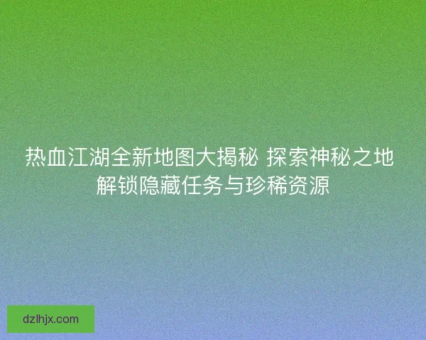 热血江湖全新地图大揭秘 探索神秘之地 解锁隐藏任务与珍稀资源