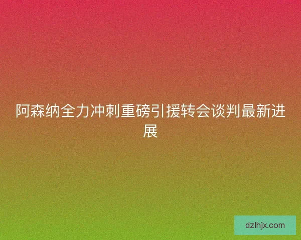 阿森纳全力冲刺重磅引援转会谈判最新进展