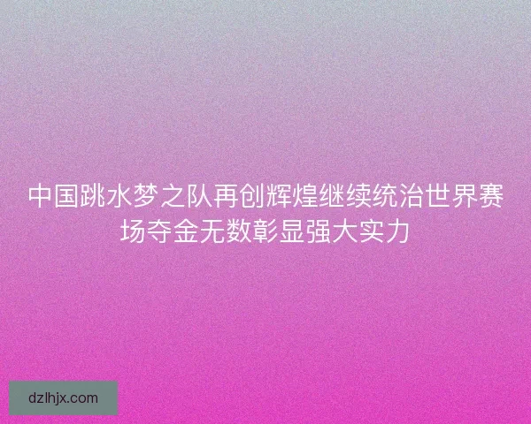 中国跳水梦之队再创辉煌继续统治世界赛场夺金无数彰显强大实力