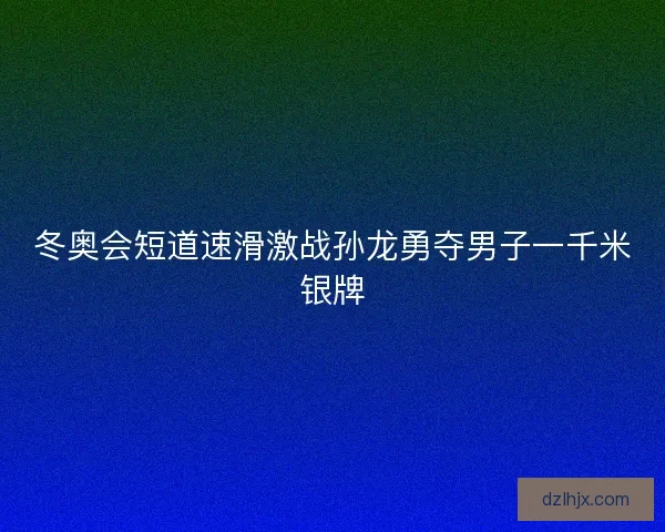 冬奥会短道速滑激战孙龙勇夺男子一千米银牌