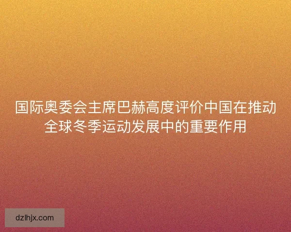 国际奥委会主席巴赫高度评价中国在推动全球冬季运动发展中的重要作用