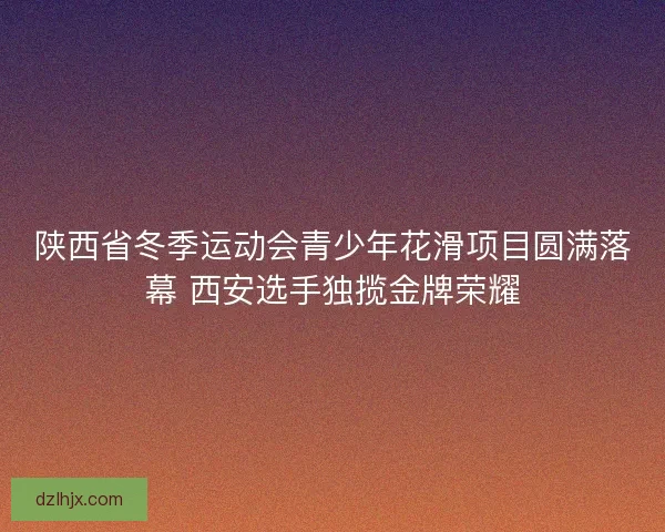 陕西省冬季运动会青少年花滑项目圆满落幕 西安选手独揽金牌荣耀