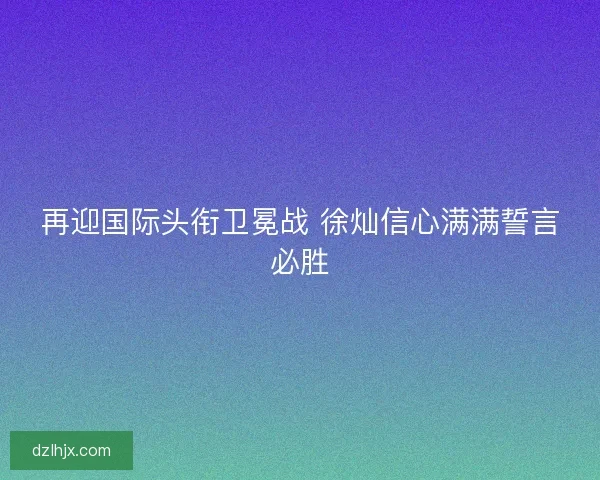再迎国际头衔卫冕战 徐灿信心满满誓言必胜