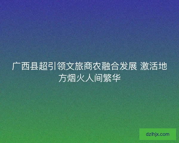 广西县超引领文旅商农融合发展 激活地方烟火人间繁华