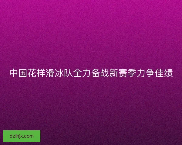 中国花样滑冰队全力备战新赛季力争佳绩