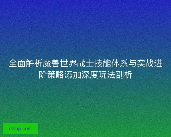 全面解析魔兽世界战士技能体系与实战进阶策略添加深度玩法剖析 全面解析魔兽世界战士技能体系与实战进阶策略添加深度玩法剖析
