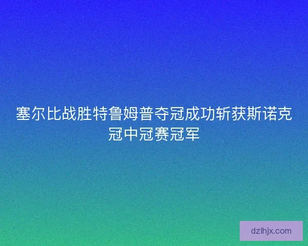 塞尔比战胜特鲁姆普夺冠成功斩获斯诺克冠中冠赛冠军 塞尔比战胜特鲁姆普夺冠成功斩获斯诺克冠中冠赛冠军