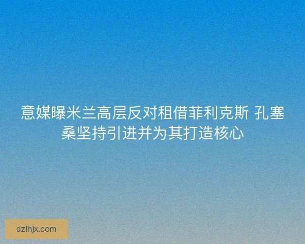 意媒曝米兰高层反对租借菲利克斯 孔塞桑坚持引进并为其打造核心